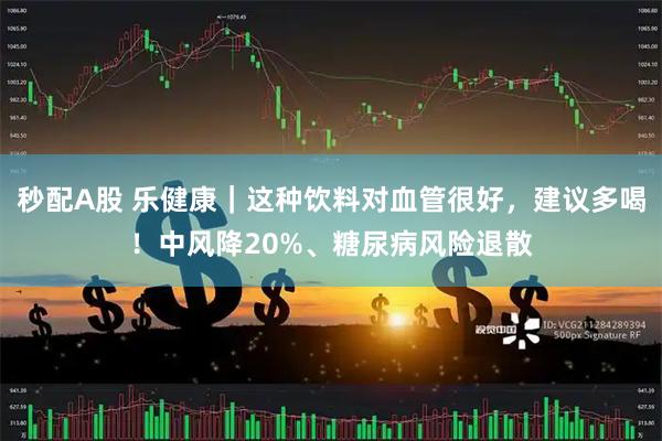 秒配A股 乐健康｜这种饮料对血管很好，建议多喝！中风降20%、糖尿病风险退散