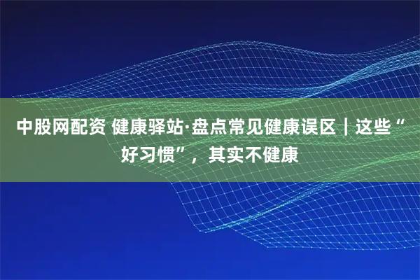 中股网配资 健康驿站·盘点常见健康误区｜这些“好习惯”，其实不健康