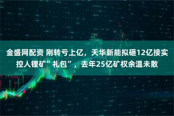 金盛网配资 刚转亏上亿，天华新能拟砸12亿接实控人锂矿”礼包”，去年25亿矿权余温未散