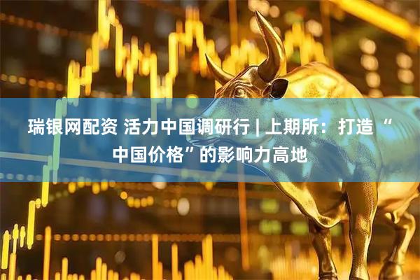 瑞银网配资 活力中国调研行 | 上期所：打造 “中国价格”的影响力高地