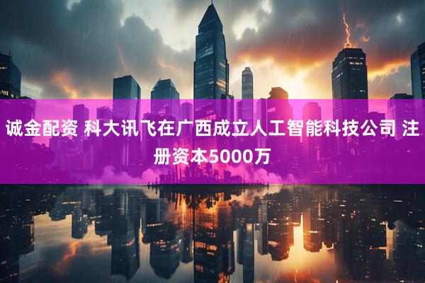 诚金配资 科大讯飞在广西成立人工智能科技公司 注册资本5000万