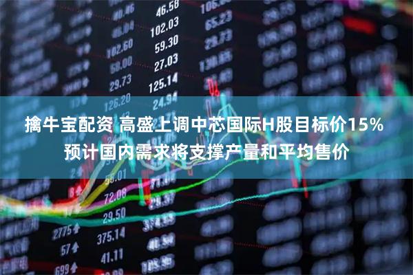 擒牛宝配资 高盛上调中芯国际H股目标价15% 预计国内需求将支撑产量和平均售价