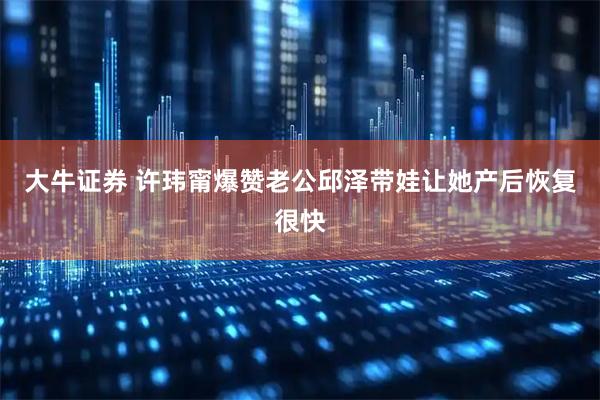 大牛证券 许玮甯爆赞老公邱泽带娃让她产后恢复很快
