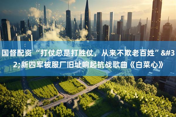 国督配资 “打仗总是打胜仗，从来不欺老百姓” 新四军被服厂旧址响起抗战歌曲《白菜心》