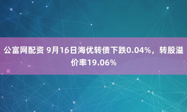 公富网配资 9月16日海优转债下跌0.04%，转股溢价率19.06%