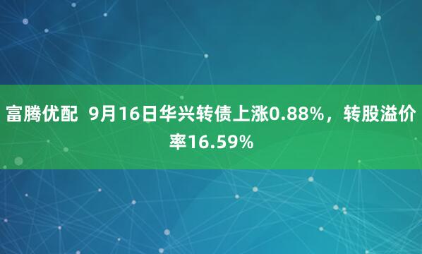 富腾优配  9月16日华兴转债上涨0.88%，转股溢价率16.59%