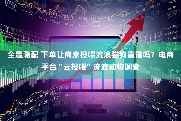 全赢随配 下单让商家投喂流浪猫狗靠谱吗？电商平台“云投喂”流浪动物调查