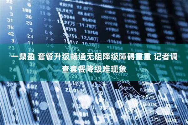 一鼎盈 套餐升级畅通无阻降级障碍重重 记者调查套餐降级难现象