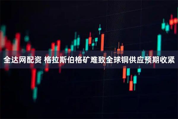 全达网配资 格拉斯伯格矿难致全球铜供应预期收紧