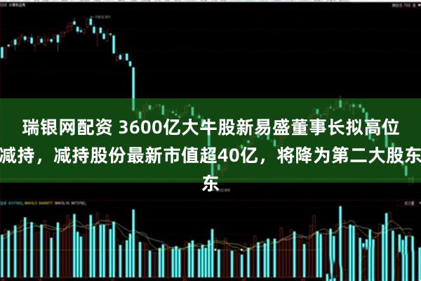 瑞银网配资 3600亿大牛股新易盛董事长拟高位减持，减持股份最新市值超40亿，将降为第二大股东