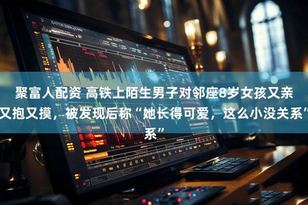 聚富人配资 高铁上陌生男子对邻座8岁女孩又亲又抱又摸，被发现后称“她长得可爱，这么小没关系”