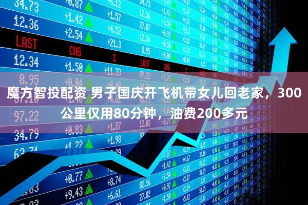 魔方智投配资 男子国庆开飞机带女儿回老家，300公里仅用80分钟，油费200多元