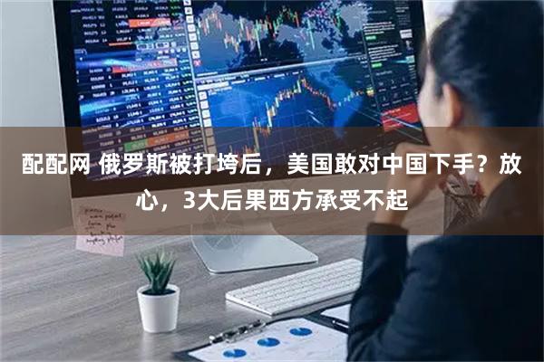 配配网 俄罗斯被打垮后，美国敢对中国下手？放心，3大后果西方承受不起