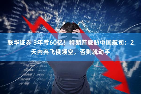 联华证券 3年亏60亿！特朗普威胁中国航司：2天内弃飞俄领空，否则就动手