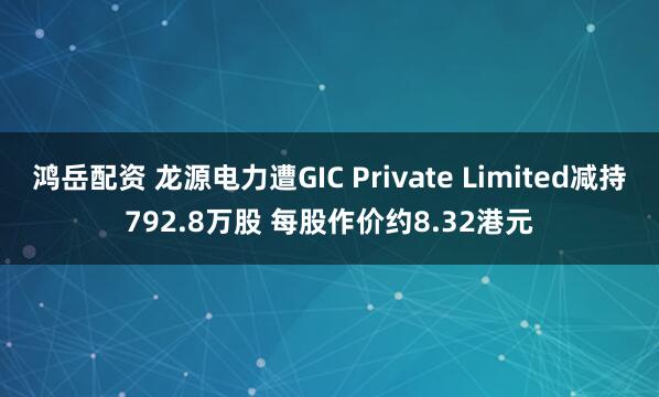 鸿岳配资 龙源电力遭GIC Private Limited减持792.8万股 每股作价约8.32港元