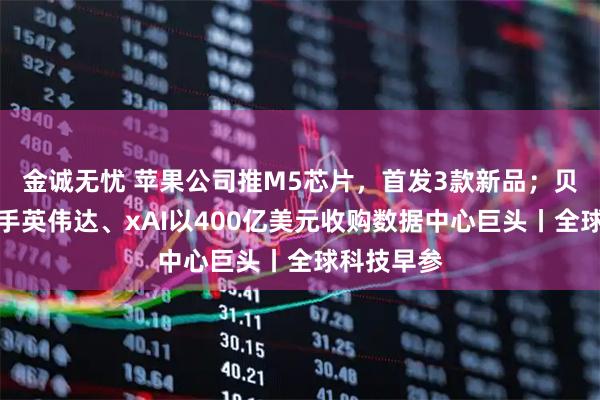 金诚无忧 苹果公司推M5芯片，首发3款新品；贝莱德拟联手英伟达、xAI以400亿美元收购数据中心巨头丨全球科技早参