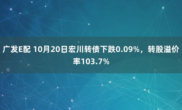 广发E配 10月20日宏川转债下跌0.09%，转股溢价率103.7%