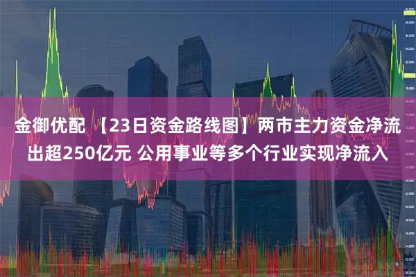 金御优配 【23日资金路线图】两市主力资金净流出超250亿元 公用事业等多个行业实现净流入