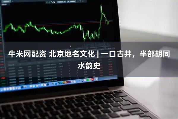 牛米网配资 北京地名文化 | 一口古井,半部胡同水韵史