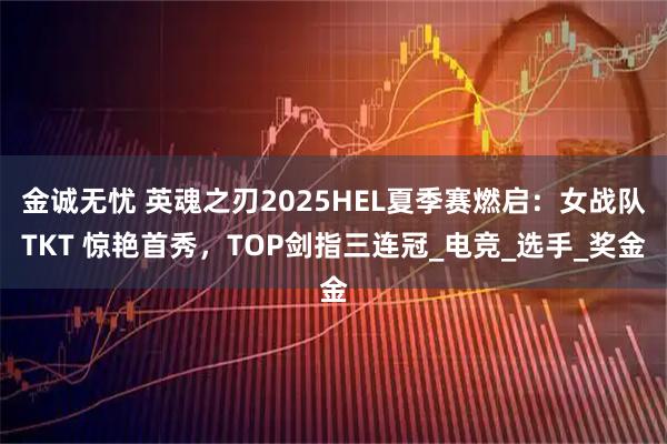 金诚无忧 英魂之刃2025HEL夏季赛燃启:女战队TKT 惊艳首秀,TOP剑指三连冠_电竞_选手_奖金