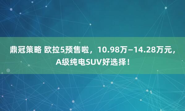 鼎冠策略 欧拉5预售啦，10.98万—14.28万元，A级纯电SUV好选择！