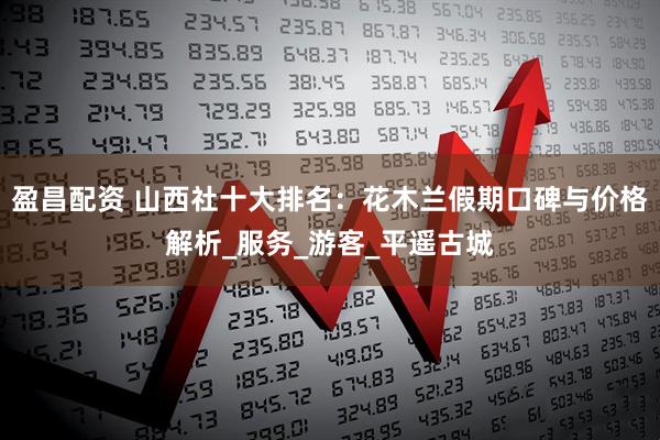 盈昌配资 山西社十大排名：花木兰假期口碑与价格解析_服务_游客_平遥古城
