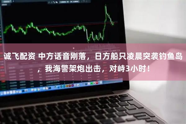 诚飞配资 中方话音刚落，日方船只凌晨突袭钓鱼岛，我海警架炮出击，对峙3小时！