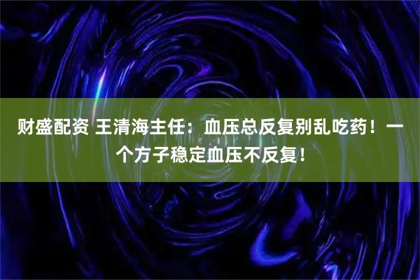 财盛配资 王清海主任：血压总反复别乱吃药！一个方子稳定血压不反复！