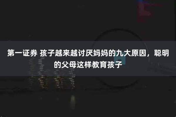 第一证券 孩子越来越讨厌妈妈的九大原因,聪明的父母这样教育孩子