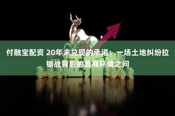 付融宝配资 20年未兑现的承诺：一场土地纠纷拉锯战背后的营商环境之问