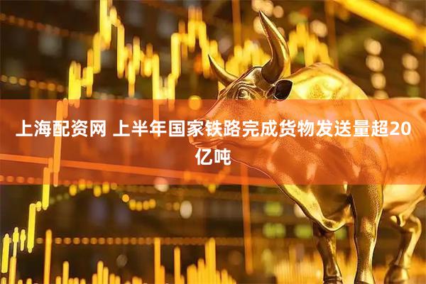上海配资网 上半年国家铁路完成货物发送量超20亿吨